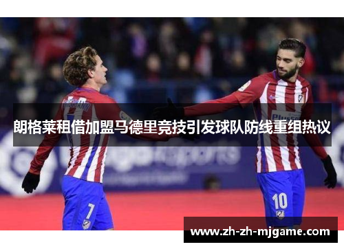 朗格莱租借加盟马德里竞技引发球队防线重组热议